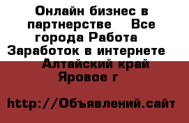 Онлайн бизнес в партнерстве. - Все города Работа » Заработок в интернете   . Алтайский край,Яровое г.